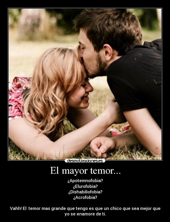 El mayor temor... - ¿Apotemnofobia?
¿Elurofobia?
¿Dishabiliofobia?
¿Acrofobia?
Vahh! El temor mas grande que tengo es que un chico que sea mejor que
yo se enamore de ti.