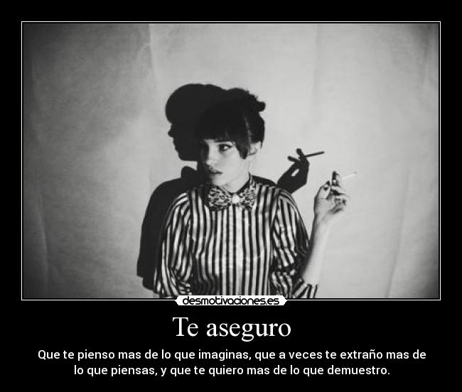 Te aseguro - Que te pienso mas de lo que imaginas, que a veces te extraño mas de
lo que piensas, y que te quiero mas de lo que demuestro.