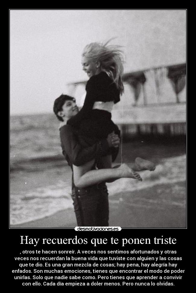 Hay recuerdos que te ponen triste - , otros te hacen sonreír. A veces nos sentimos afortunados y otras
veces nos recuerdan la buena vida que tuviste con alguien y las cosas
que te dio. Es una gran mezcla de cosas; hay pena, hay alegría hay
enfados. Son muchas emociones, tienes que encontrar el modo de poder
unirlas. Solo que nadie sabe como. Pero tienes que aprender a convivir
con ello. Cada día empieza a doler menos. Pero nunca lo olvidas.