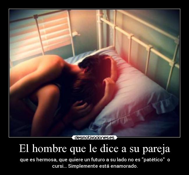 El hombre que le dice a su pareja - que es hermosa, que quiere un futuro a su lado no es patético o
cursi... Simplemente está enamorado.
