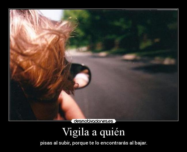 Vigila a quién - pisas al subir, porque te lo encontrarás al bajar.