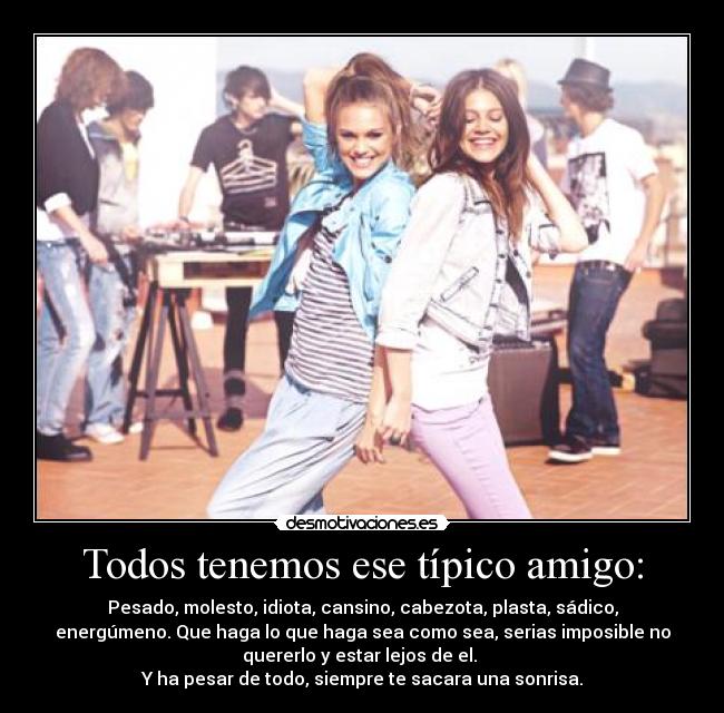 Todos tenemos ese típico amigo: - Pesado, molesto, idiota, cansino, cabezota, plasta, sádico,
energúmeno. Que haga lo que haga sea como sea, serias imposible no
quererlo y estar lejos de el.
Y ha pesar de todo, siempre te sacara una sonrisa.