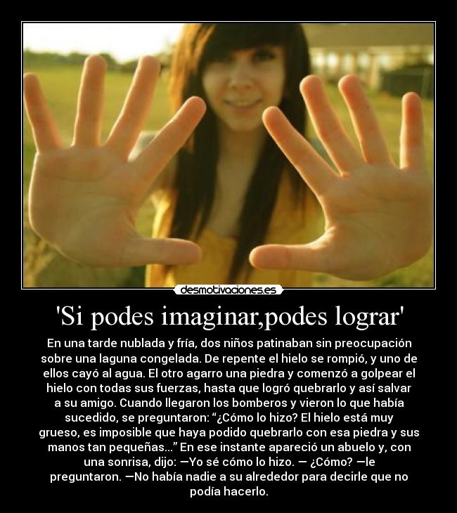 Si podes imaginar,podes lograr - En una tarde nublada y fría, dos niños patinaban sin preocupación
sobre una laguna congelada. De repente el hielo se rompió, y uno de
ellos cayó al agua. El otro agarro una piedra y comenzó a golpear el
hielo con todas sus fuerzas, hasta que logró quebrarlo y así salvar
a su amigo. Cuando llegaron los bomberos y vieron lo que había
sucedido, se preguntaron: “¿Cómo lo hizo? El hielo está muy
grueso, es imposible que haya podido quebrarlo con esa piedra y sus
manos tan pequeñas...” En ese instante apareció un abuelo y, con
una sonrisa, dijo: —Yo sé cómo lo hizo. — ¿Cómo? —le
preguntaron. —No había nadie a su alrededor para decirle que no
podía hacerlo.