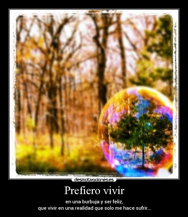 Prefiero vivir - en una burbuja y ser feliz,
que vivir en una realidad que solo me hace sufrir...