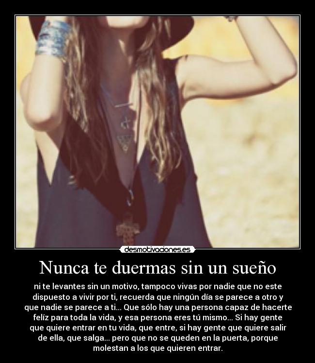 Nunca te duermas sin un sueño - ni te levantes sin un motivo, tampoco vivas por nadie que no este
dispuesto a vivir por ti, recuerda que ningún día se parece a otro y
que nadie se parece a ti... Que sólo hay una persona capaz de hacerte
felíz para toda la vida, y esa persona eres tú mismo... Si hay gente
que quiere entrar en tu vida, que entre, si hay gente que quiere salir
de ella, que salga... pero que no se queden en la puerta, porque
molestan a los que quieren entrar.