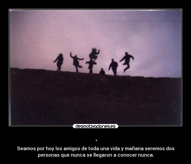 . - Seamos por hoy los amigos de toda una vida y mañana seremos dos
personas que nunca se llegaron a conocer nunca.