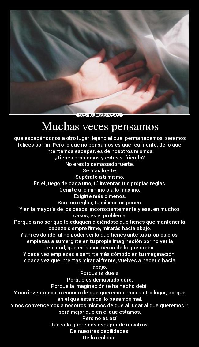 Muchas veces pensamos - que escapándonos a otro lugar, lejano al cual permanecemos, seremos
felices por fin. Pero lo que no pensamos es que realmente, de lo que
intentamos escapar, es de nosotros mismos.
¿Tienes problemas y estás sufriendo?
No eres lo demasiado fuerte.
Sé más fuerte.
Supérate a ti mismo.
En el juego de cada uno, tú inventas tus propias reglas.
Ceñirte a lo mínimo o a lo máximo.
Exigirte más o menos.
Son tus reglas, tú mismo las pones.
Y en la mayoría de los casos, inconscientemente y ese, en muchos
casos, es el problema.
Porque a no ser que te eduquen diciéndote que tienes que mantener la
cabeza siempre firme, mirarás hacia abajo.
Y ahí es donde, al no poder ver lo que tienes ante tus propios ojos,
empiezas a sumergirte en tu propia imaginación por no ver la
realidad, que está más cerca de lo que crees.
Y cada vez empiezas a sentirte más cómodo en tu imaginación.
Y cada vez que intentas mirar al frente, vuelves a hacerlo hacia
abajo.
Porque te duele.
Porque es demasiado duro.
Porque la imaginación te ha hecho débil.
Y nos inventamos la escusa de que queremos irnos a otro lugar, porque
en el que estamos, lo pasamos mal.
Y nos convencemos a nosotros mismos de que al lugar al que queremos ir
será mejor que en el que estamos.
Pero no es así.
Tan solo queremos escapar de nosotros.
De nuestras debilidades.
De la realidad.