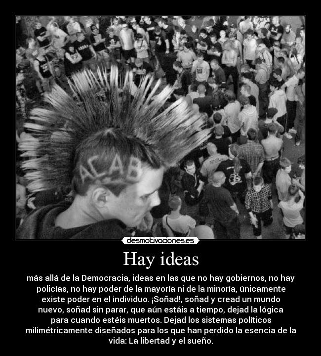 Hay ideas - más allá de la Democracia, ideas en las que no hay gobiernos, no hay
policías, no hay poder de la mayoría ni de la minoría, únicamente
existe poder en el individuo. ¡Soñad!, soñad y cread un mundo
nuevo, soñad sin parar, que aún estáis a tiempo, dejad la lógica
para cuando estéis muertos. Dejad los sistemas políticos
milimétricamente diseñados para los que han perdido la esencia de la
vida: La libertad y el sueño.