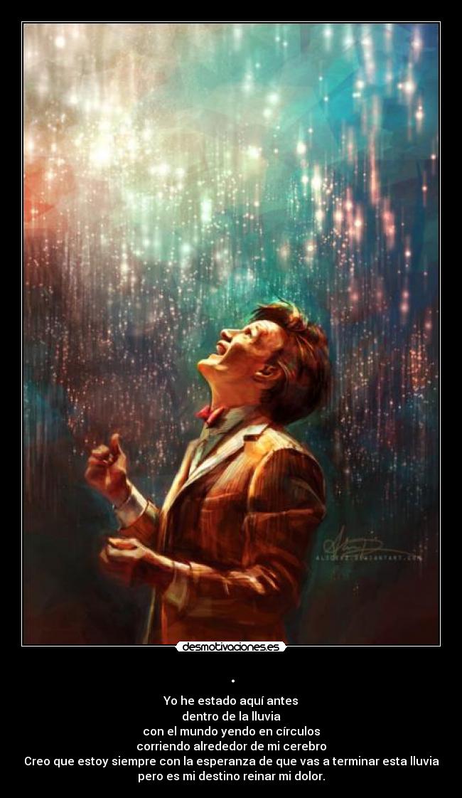 . - Yo he estado aquí antes
dentro de la lluvia
con el mundo yendo en círculos
corriendo alrededor de mi cerebro
Creo que estoy siempre con la esperanza de que vas a terminar esta lluvia
pero es mi destino reinar mi dolor.