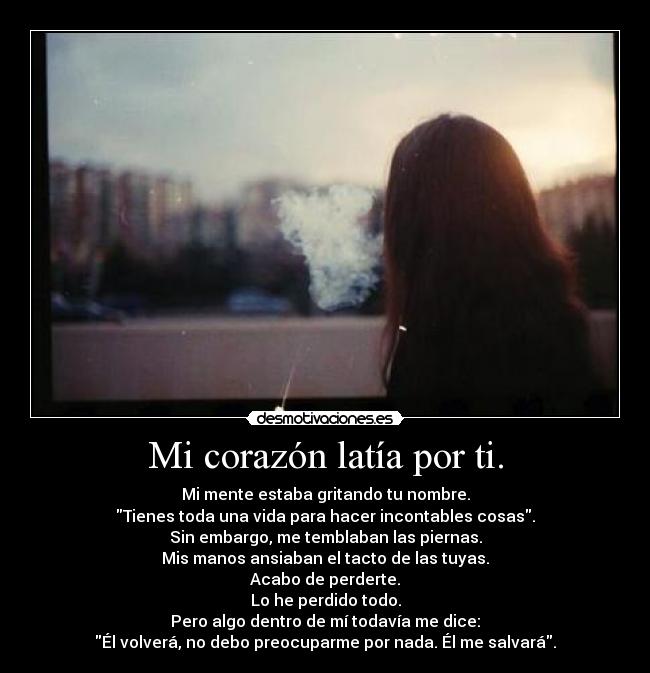 Mi corazón latía por ti. - Mi mente estaba gritando tu nombre.
Tienes toda una vida para hacer incontables cosas.
Sin embargo, me temblaban las piernas.
Mis manos ansiaban el tacto de las tuyas.
Acabo de perderte.
Lo he perdido todo.
Pero algo dentro de mí todavía me dice:
Él volverá, no debo preocuparme por nada. Él me salvará.