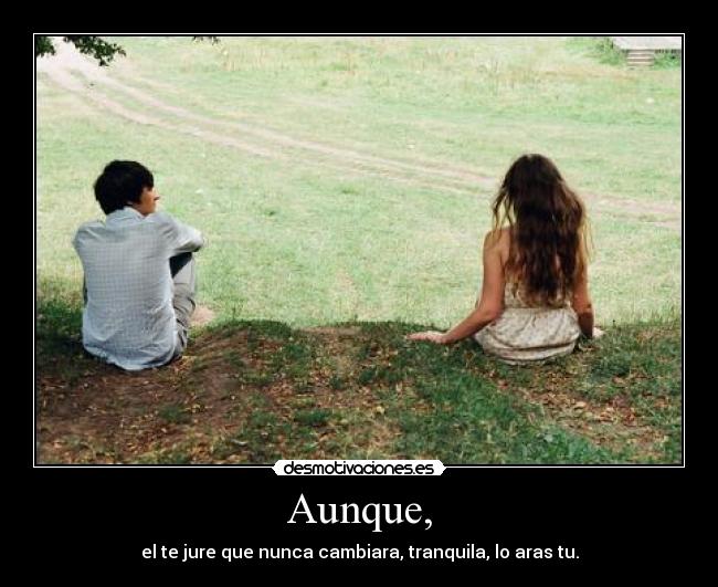 Aunque, - el te jure que nunca cambiara, tranquila, lo aras tu.