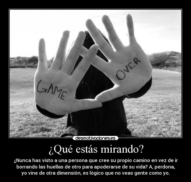 ¿Qué estás mirando? - ¿Nunca has visto a una persona que cree su propio camino en vez de ir
borrando las huellas de otro para apoderarse de su vida? A, perdona,
yo vine de otra dimensión, es lógico que no veas gente como yo.