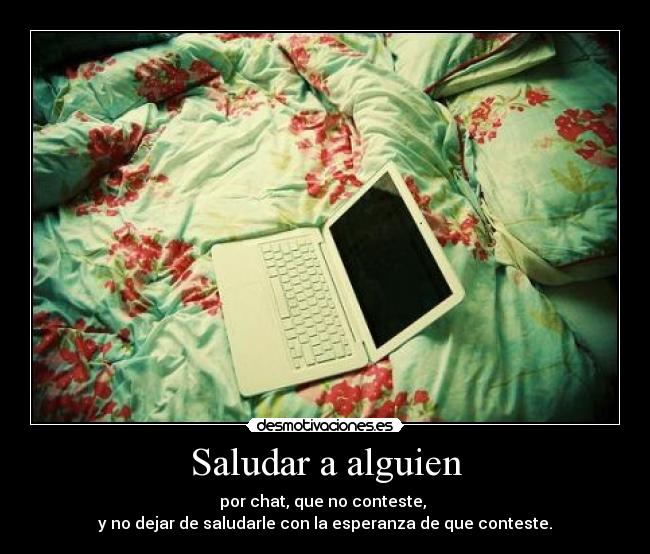 Saludar a alguien - por chat, que no conteste,
y no dejar de saludarle con la esperanza de que conteste.