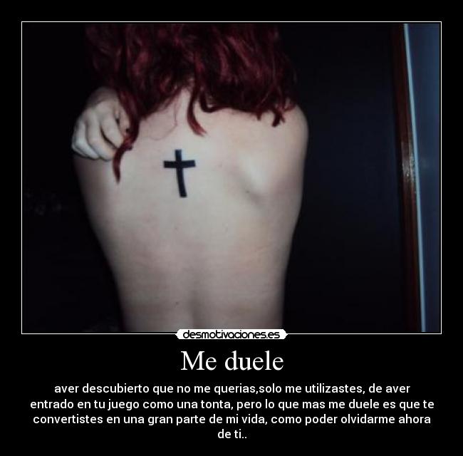 Me duele - aver descubierto que no me querias,solo me utilizastes, de aver
entrado en tu juego como una tonta, pero lo que mas me duele es que te
convertistes en una gran parte de mi vida, como poder olvidarme ahora
de ti..