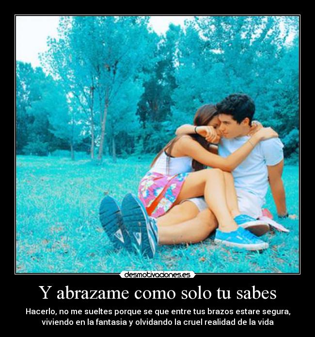 Y abrazame como solo tu sabes - Hacerlo, no me sueltes porque se que entre tus brazos estare segura,
viviendo en la fantasia y olvidando la cruel realidad de la vida
