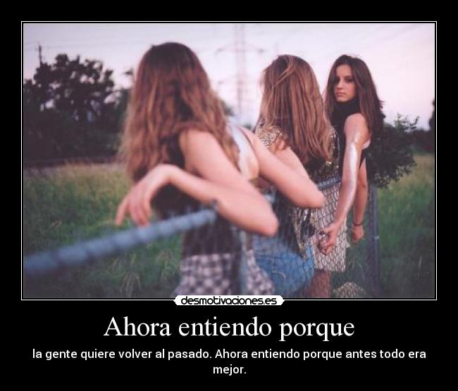 Ahora entiendo porque - la gente quiere volver al pasado. Ahora entiendo porque antes todo era mejor.