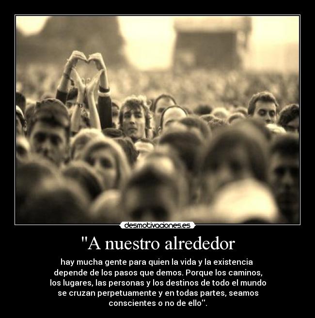 A nuestro alrededor - hay mucha gente para quien la vida y la existencia
depende de los pasos que demos. Porque los caminos,
los lugares, las personas y los destinos de todo el mundo
se cruzan perpetuamente y en todas partes, seamos
conscientes o no de ello.