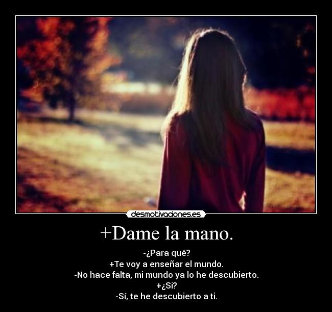 +Dame la mano. - -¿Para qué?
+Te voy a enseñar el mundo.
-No hace falta, mi mundo ya lo he descubierto.
+¿Si?
-Sí, te he descubierto a ti.
