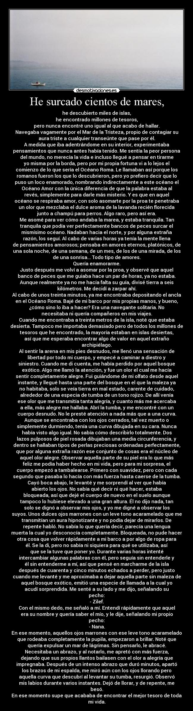 He surcado cientos de mares, - he descubierto miles de islas,
he encontrado millones de tesoros,
pero nunca encontré uno igual al que acabo de hallar.
Navegaba vagamente por el Mar de la Tristeza, propio de contagiar su
aura triste a cualquier transeúnte que pase por él.
A medida que iba adentrándome en su interior, experimentaba
pensamientos que nunca antes había tenido. Me sentía la peor persona
del mundo, no merecía la vida e incluso llegué a pensar en tirarme
yo misma por la borda, pero por mi propia fortuna vi a lo lejos el
comienzo de lo que sería el Océano Roma. Le llamaban así porque los
romanos fueron los que lo descubrieron, pero yo prefiero decir que lo
puso un loco enamorado, nombrando indirectamente a este océano el
Océano Amor con la única diferencia de que la palabra estaba al
revés, simplemente para darle más misterio. Y es que en aquel
océano se respiraba amor, con solo asomarte por la proa te penetraba
un olor que mezclaba el dulce aroma de la lavanda recién florecida
junto a champú para perros. Algo raro, pero así era.
Me asomé para ver cómo andaba la marea, y estaba tranquila. Tan
tranquila que podía ver perfectamente bancos de peces surcar el
mismísimo océano. Nadaban hacia el norte, y por alguna extraña
razón, los seguí. Al cabo de varias horas ya tenía la mente llena
de pensamientos amorosos; pensaba en amores eternos, platónicos, de
una sola noche, de una semana, de un mes, de los de una mirada, de los
de una sonrisa... Todo tipo de amores.
Quería enamorarme.
Justo después me volví a asomar por la proa, y observé que aquel
banco de peces que me guiaba hace un par de horas, ya no estaba.
Aunque realmente ya no me hacía falta su guía, divisé tierra a seis
kilómetros. Me decidí a zarpar ahí.
Al cabo de unos treinta minutos, ya me encontraba depositando el ancla
en el Océano Roma. Bajé de mi barco por mis propias manos, y bueno,
¿cómo sino lo iba a hacer? Era una navegante solitaria. No
necesitaba ni quería compañeros en mis viajes.
Cuando me encontraba a treinta metros de la isla, noté que estaba
desierta. Tampoco me importaba demasiado pero de todos los millones de
tesoros que he encontrado, la mayoría estaban en islas desiertas,
así que me esperaba encontrar algo de valor en aquel extraño
archipiélago.
Al sentir la arena en mis pies desnudos, me llenó una sensación de
libertad por todo mi cuerpo, y empecé a caminar a diestro y
siniestro. Cuando me di cuenta, me había perdido por aquel bosque
exótico. Algo me llamó la atención, y fue un olor el cual me hacía
sentir completamente alegre. Fui guiándome de mi olfato desde aquel
instante, y llegué hasta una parte del bosque en el que la maleza ya
no habitaba, solo se veía tierra en mal estado, carente de cuidado,
alrededor de una especia de tumba de un tono rojizo. De allí venía
ese olor que me transmitía tanta alegría, y cuanto más me acercaba
a ella, más alegre me hallaba. Abrí la tumba, y me encontré con un
cuerpo desnudo. No le presté atención a nada más que a una curva.
Aunque se encontraba con los ojos cerrados, tal vez muerto o
simplemente durmiendo, tenía una curva dibujada en su cara. Nunca
había visto algo igual. No sabía cómo describirlo totalmente. Dos
lazos pulposos de piel rosada dibujaban una media circunferencia, y
dentro se hallaban tipos de perlas preciosas ordenadas perfectamente,
que por alguna extraña razón ese conjunto de cosas era el núcleo de
aquel olor alegre. Observar aquella parte de su piel era lo que más
feliz me podía haber hecho en mi vida, pero para mi sorpresa, el
cuerpo empezó a tambalearse. Primero con suavidez, pero con cada
segundo que pasaba lo hacía con más fuerza hasta caerse de la tumba.
Cayó boca abajo, le levanté y me sorprendí al ver que había
abierto los ojos. No sabía qué decir ni qué hacer, estaba
bloqueada, así que dejé el cuerpo de nuevo en el suelo aunque
tampoco lo hubiese elevado a una gran altura. Él no dijo nada, tan
solo se dignó a observar mis ojos, y yo me digné a observar los
suyos. Unos dulces ojos marrones con un leve tono acaramelado que me
transmitían un aura hipnotizante y no podía dejar de mirarlos. De
repente habló. No sabía lo que quería decir, parecía una lengua
muerta la cual yo desconocía completamente. Bloqueada, no pude hacer
otra cosa que volver rápidamente a mi barco a por algo de ropa para
él. Se la di, pero no sabía ni siquiera para qué se utilizaba, así
que se la tuve que poner yo. Durante varias horas intenté
intercambiar algunas palabras con él, pero seguía sin entenderle y
él sin entenderme a mí, así que pensé en marcharme de la isla
después de cuarenta y cinco minutos echados a perder, pero justo
cuando me levanté y me aproximaba a dejar aquella parte sin maleza de
aquel bosque exótico, emitió una especie de llamada a la cual yo
acudí sorprendida. Me senté a su lado y me dijo, señalando su
pecho:
- Zilef.
Con el mismo dedo, me señaló a mí. Entendí rápidamente que aquel
era su nombre y quería saber el mío, y le dije, señalando mi propio
pecho:
- Nana.
En ese momento, aquellos ojos marrones con ese leve tono acaramelado
que rodeaba completamente la pupila, empezaron a brillar. Noté que
quería expulsar un mar de lágrimas. Sin pensarlo, le abracé.
Necesitaba un abrazo, y al notarlo, me apretó con más fuerza,
dejando que sus propios llantos bailasen con el olor a alegría que
impregnaba. Después de un intenso abrazo que duró minutos, apartó
los brazos de mi espalda, me miró aún con los ojos llorando pero
aquella curva que descubrí al levantar su tumba, resurgió. Observó
mis labios durante varios instantes. Dejó de llorar, y de repente, me
besó.
En ese momento supe que acababa de encontrar el mejor tesoro de toda
mi vida.