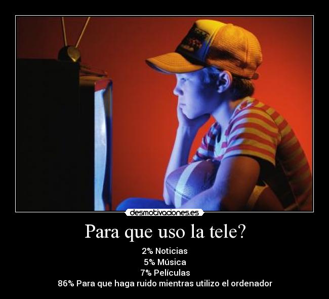 Para que uso la tele? - 2% Noticias
5% Música
7% Películas
86% Para que haga ruido mientras utilizo el ordenador