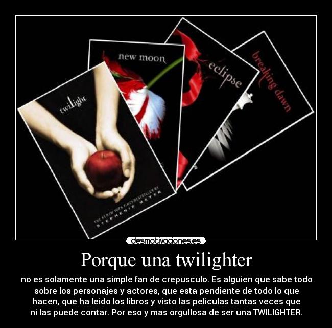 Porque una twilighter - no es solamente una simple fan de crepusculo. Es alguien que sabe todo
sobre los personajes y actores, que esta pendiente de todo lo que
hacen, que ha leido los libros y visto las peliculas tantas veces que
ni las puede contar. Por eso y mas orgullosa de ser una TWILIGHTER.