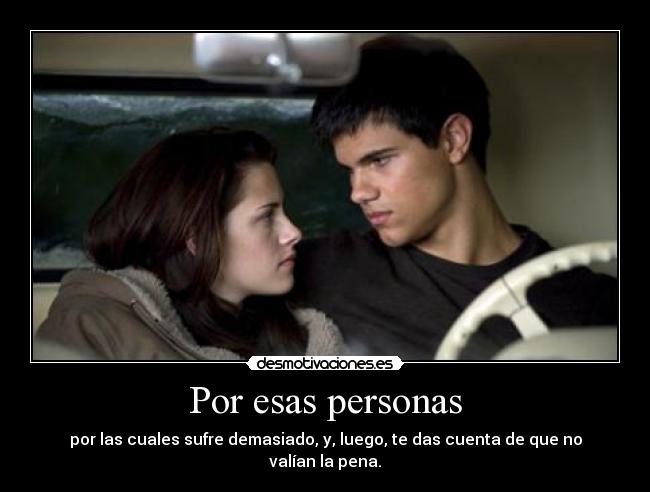 Por esas personas - por las cuales sufre demasiado, y, luego, te das cuenta de que no valían la pena.