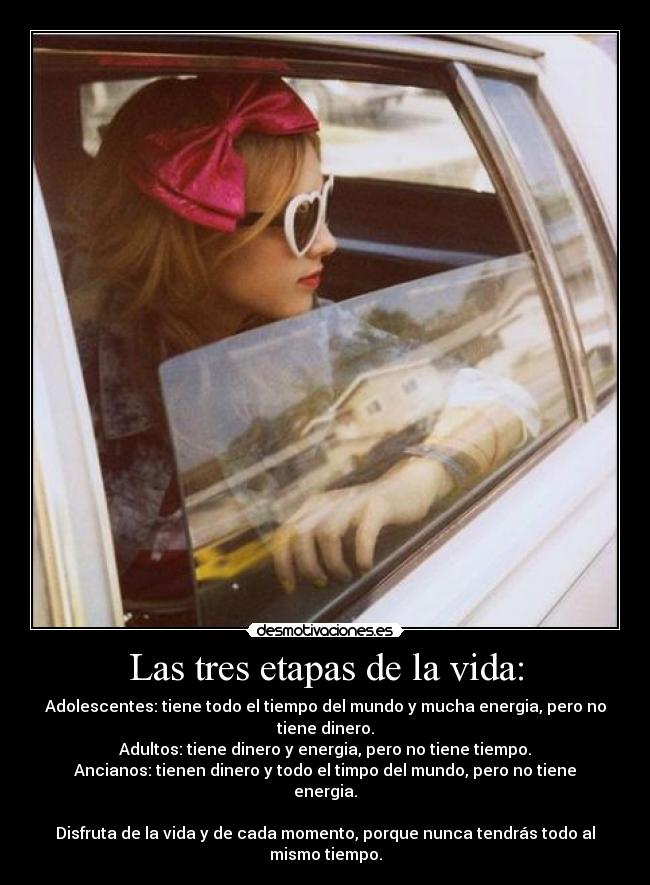 Las tres etapas de la vida: - Adolescentes: tiene todo el tiempo del mundo y mucha energia, pero no tiene dinero.
Adultos: tiene dinero y energia, pero no tiene tiempo.
Ancianos: tienen dinero y todo el timpo del mundo, pero no tiene energia.
Disfruta de la vida y de cada momento, porque nunca tendrás todo al mismo tiempo.