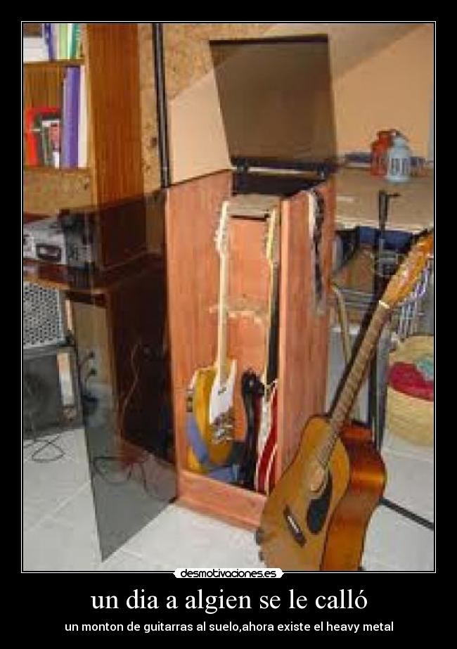 un dia a algien se le calló - un monton de guitarras al suelo,ahora existe el heavy metal