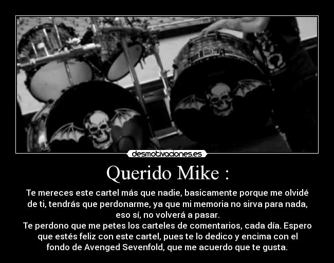 Querido Mike : - Te mereces este cartel más que nadie, basicamente porque me olvidé
de ti, tendrás que perdonarme, ya que mi memoria no sirva para nada,
eso sí, no volverá a pasar.
Te perdono que me petes los carteles de comentarios, cada día. Espero
que estés feliz con este cartel, pues te lo dedico y encima con el
fondo de Avenged Sevenfold, que me acuerdo que te gusta.