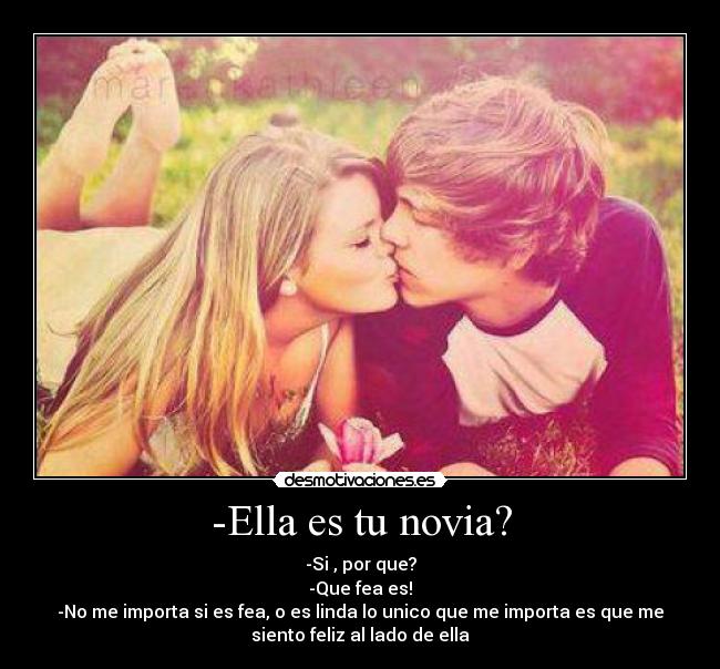 -Ella es tu novia? - -Si , por que?
-Que fea es!
-No me importa si es fea, o es linda lo unico que me importa es que me
siento feliz al lado de ella♥