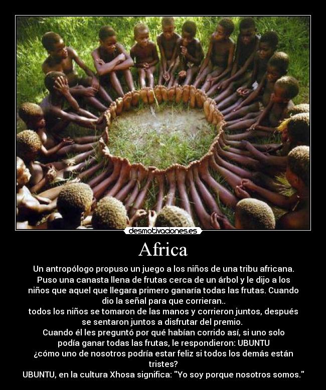 Africa - Un antropólogo propuso un juego a los niños de una tribu africana.
Puso una canasta llena de frutas cerca de un árbol y le dijo a los
niños que aquel que llegara primero ganaría todas las frutas. Cuando
dio la señal para que corrieran..
todos los niños se tomaron de las manos y corrieron juntos, después
se sentaron juntos a disfrutar del premio. 
Cuando él les preguntó por qué habían corrido así, si uno solo
podía ganar todas las frutas, le respondieron: UBUNTU
¿cómo uno de nosotros podría estar feliz si todos los demás están
tristes?
UBUNTU, en la cultura Xhosa significa: Yo soy porque nosotros somos.