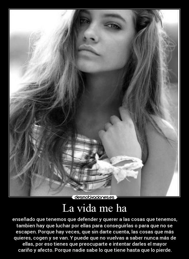 La vida me ha - enseñado que tenemos que defender y querer a las cosas que tenemos,
tambien hay que luchar por ellas para conseguirlas o para que no se
escapen. Porque hay veces, que sin darte cuenta, las cosas que más
quieres, cogen y se van. Y puede que no vuelvas a saber nunca más de
ellas, por eso tienes que preocuparte e intentar darles el mayor
cariño y afecto. Porque nadie sabe lo que tiene hasta que lo pierde.