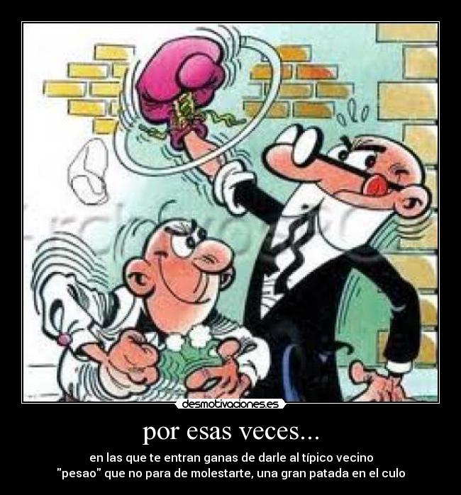por esas veces... - en las que te entran ganas de darle al típico vecino
pesao que no para de molestarte, una gran patada en el culo