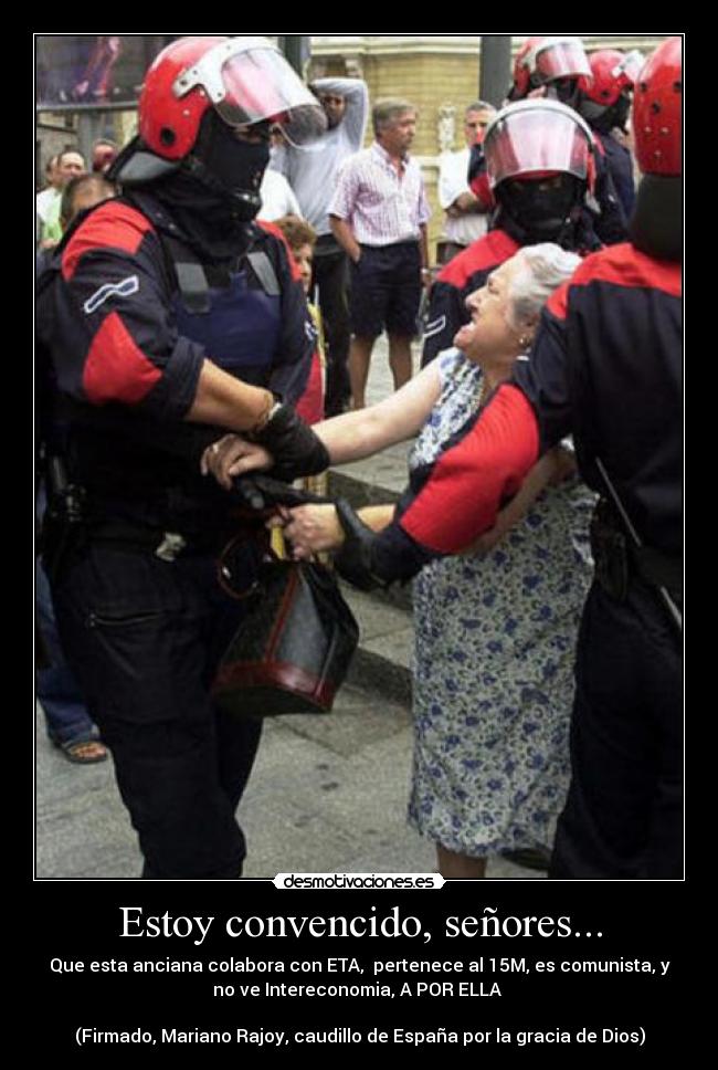 Estoy convencido, señores... - Que esta anciana colabora con ETA, pertenece al 15M, es comunista, y
no ve Intereconomia, A POR ELLA
(Firmado, Mariano Rajoy, caudillo de España por la gracia de Dios)