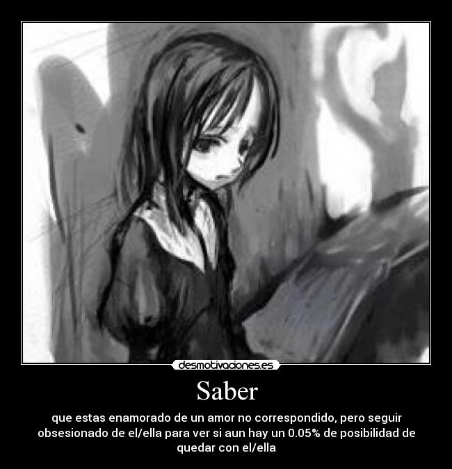 Saber - que estas enamorado de un amor no correspondido, pero seguir
obsesionado de el/ella para ver si aun hay un 0.05% de posibilidad de
quedar con el/ella