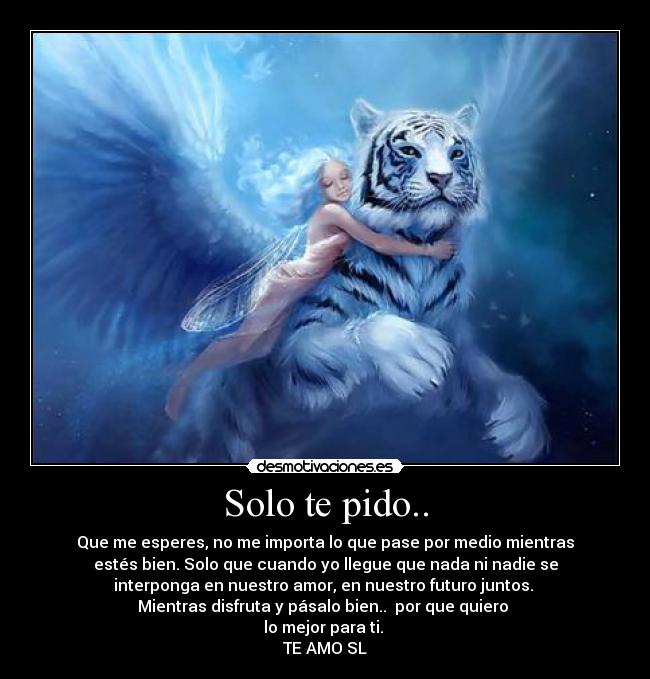 Solo te pido.. - Que me esperes, no me importa lo que pase por medio mientras
estés bien. Solo que cuando yo llegue que nada ni nadie se
interponga en nuestro amor, en nuestro futuro juntos.
Mientras disfruta y pásalo bien.. por que quiero
lo mejor para ti.
TE AMO SL