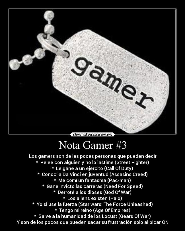 Nota Gamer #3 - Los gamers son de las pocas personas que pueden decir
* Peleé con alguien y no lo lastime (Street Fighter)
* Le gané a un ejercito (Call Of Duty)
* Conocí a Da Vinci en juventud (Assasins Creed)
* Me comí un fantasma (Pac-man)
* Gane invicto las carreras (Need For Speed)
* Derroté a los dioses (God Of War)
* Los aliens existen (Halo)
* Yo si use la fuerza (Star wars: The Force Unleashed)
* Tengo mi reino (Age Of Empires)
* Salve a la humanidad de los Locust (Gears Of War)
Y son de los pocos que pueden sacar su frustración solo al picar ON