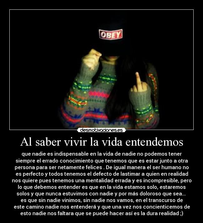 Al saber vivir la vida entendemos - que nadie es indispensable en la vida de nadie no podemos tener
siempre el errado conocimiento que tenemos que es estar junto a otra
persona para ser netamente felices . De igual manera el ser humano no
es perfecto y todos tenemos el defecto de lastimar a quien en realidad
nos quiere pues tenemos una mentalidad errada y es incompresible, pero
lo que debemos entender es que en la vida estamos solo, estaremos
solos y que nunca estuvimos con nadie y por más doloroso que sea...
es que sin nadie vinimos, sin nadie nos vamos, en el transcurso de
este camino nadie nos entenderá y que una vez nos concienticemos de
esto nadie nos faltara que se puede hacer así es la dura realidad ;)