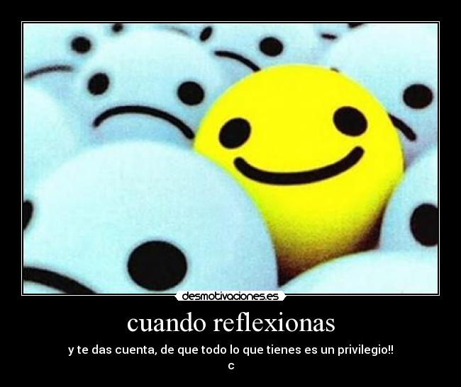 cuando reflexionas - y te das cuenta, de que todo lo que tienes es un privilegio!!
c