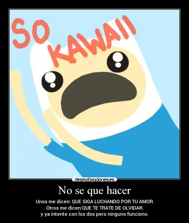 No se que hacer - Unos me dicen: QUE SIGA LUCHANDO POR TU AMOR.
Otros me dicen:QUE TE TRATE DE OLVIDAR.
y ya intente con los dos pero ninguno funciono.