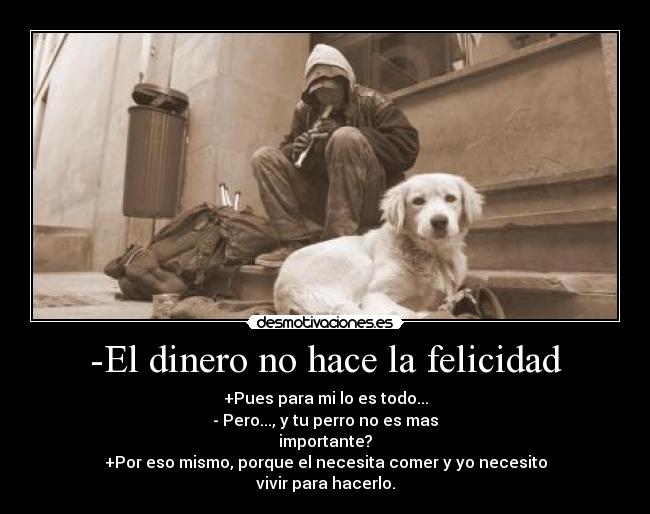 -El dinero no hace la felicidad - +Pues para mi lo es todo...
- Pero..., y tu perro no es mas
importante?
+Por eso mismo, porque el necesita comer y yo necesito
vivir para hacerlo.