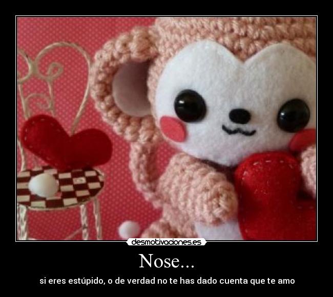Nose... - si eres estúpido, o de verdad no te has dado cuenta que te amo