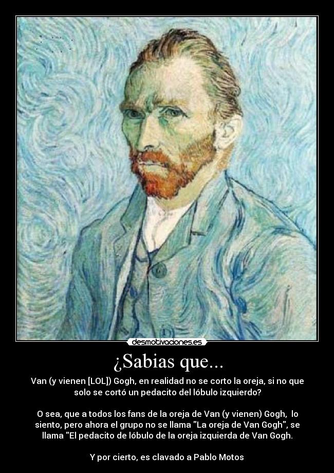 ¿Sabias que... - Van (y vienen [LOL]) Gogh, en realidad no se corto la oreja, si no que
solo se cortó un pedacito del lóbulo izquierdo?

O sea, que a todos los fans de la oreja de Van (y vienen) Gogh,  lo
siento, pero ahora el grupo no se llama La oreja de Van Gogh, se
llama El pedacito de lóbulo de la oreja izquierda de Van Gogh.

Y por cierto, es clavado a Pablo Motos
