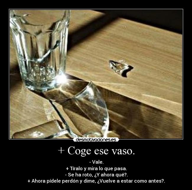 + Coge ese vaso. - - Vale.
+ Tíralo y mira lo que pasa.
- Se ha roto, ¿Y ahora qué?.
+ Ahora pídele perdón y dime, ¿Vuelve a estar como antes?.