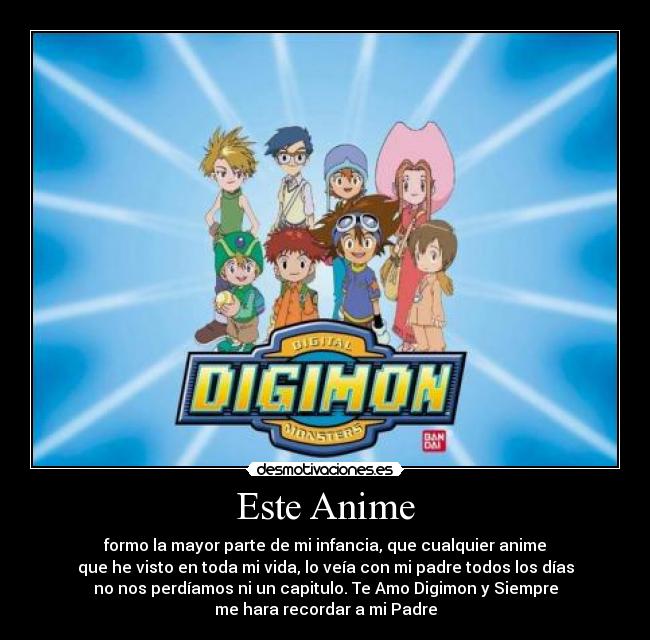 Este Anime - formo la mayor parte de mi infancia, que cualquier anime
que he visto en toda mi vida, lo veía con mi padre todos los días
no nos perdíamos ni un capitulo. Te Amo Digimon y Siempre
me hara recordar a mi Padre