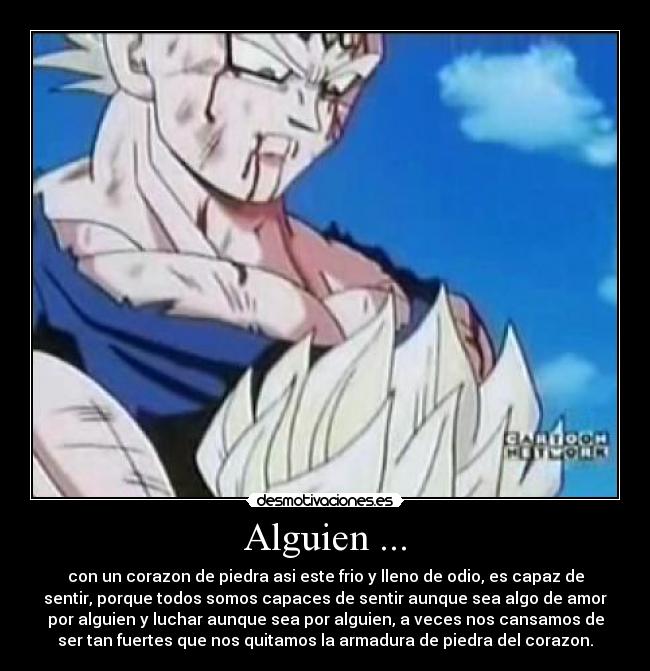 Alguien ... - con un corazon de piedra asi este frio y lleno de odio, es capaz de
sentir, porque todos somos capaces de sentir aunque sea algo de amor
por alguien y luchar aunque sea por alguien, a veces nos cansamos de
ser tan fuertes que nos quitamos la armadura de piedra del corazon.