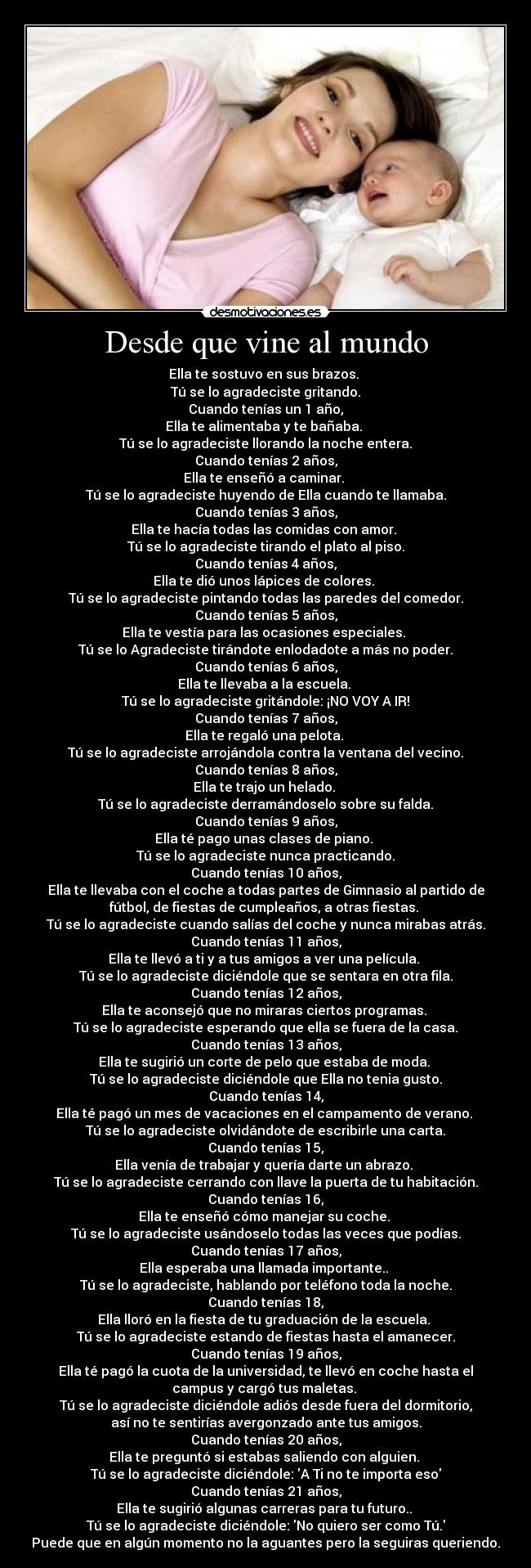 Desde que vine al mundo - Ella te sostuvo en sus brazos. 
Tú se lo agradeciste gritando.
Cuando tenías un 1 año,
Ella te alimentaba y te bañaba. 
Tú se lo agradeciste llorando la noche entera.
Cuando tenías 2 años,
Ella te enseñó a caminar. 
Tú se lo agradeciste huyendo de Ella cuando te llamaba.
Cuando tenías 3 años,
Ella te hacía todas las comidas con amor. 
Tú se lo agradeciste tirando el plato al piso.
Cuando tenías 4 años,
Ella te dió unos lápices de colores. 
Tú se lo agradeciste pintando todas las paredes del comedor.
Cuando tenías 5 años,
Ella te vestía para las ocasiones especiales. 
Tú se lo Agradeciste tirándote enlodadote a más no poder.
Cuando tenías 6 años,
Ella te llevaba a la escuela. 
Tú se lo agradeciste gritándole: ¡NO VOY A IR!
Cuando tenías 7 años,
Ella te regaló una pelota. 
Tú se lo agradeciste arrojándola contra la ventana del vecino.
Cuando tenías 8 años,
Ella te trajo un helado. 
Tú se lo agradeciste derramándoselo sobre su falda.
Cuando tenías 9 años,
Ella té pago unas clases de piano. 
Tú se lo agradeciste nunca practicando.
Cuando tenías 10 años,
Ella te llevaba con el coche a todas partes de Gimnasio al partido de
fútbol, de fiestas de cumpleaños, a otras fiestas. 
Tú se lo agradeciste cuando salías del coche y nunca mirabas atrás.
Cuando tenías 11 años,
Ella te llevó a ti y a tus amigos a ver una película. 
Tú se lo agradeciste diciéndole que se sentara en otra fila.
Cuando tenías 12 años,
Ella te aconsejó que no miraras ciertos programas. 
Tú se lo agradeciste esperando que ella se fuera de la casa.
Cuando tenías 13 años,
Ella te sugirió un corte de pelo que estaba de moda. 
Tú se lo agradeciste diciéndole que Ella no tenia gusto.
Cuando tenías 14,
Ella té pagó un mes de vacaciones en el campamento de verano. 
Tú se lo agradeciste olvidándote de escribirle una carta.
Cuando tenías 15,
Ella venía de trabajar y quería darte un abrazo. 
Tú se lo agradeciste cerrando con llave la puerta de tu habitación.
Cuando tenías 16,
Ella te enseñó cómo manejar su coche. 
Tú se lo agradeciste usándoselo todas las veces que podías.
Cuando tenías 17 años,
Ella esperaba una llamada importante.. 
Tú se lo agradeciste, hablando por teléfono toda la noche.
Cuando tenías 18,
Ella lloró en la fiesta de tu graduación de la escuela. 
Tú se lo agradeciste estando de fiestas hasta el amanecer.
Cuando tenías 19 años,
Ella té pagó la cuota de la universidad, te llevó en coche hasta el
campus y cargó tus maletas. 
Tú se lo agradeciste diciéndole adiós desde fuera del dormitorio,
así no te sentirías avergonzado ante tus amigos.
Cuando tenías 20 años,
Ella te preguntó si estabas saliendo con alguien. 
Tú se lo agradeciste diciéndole: A Ti no te importa eso
Cuando tenías 21 años,
Ella te sugirió algunas carreras para tu futuro.. 
Tú se lo agradeciste diciéndole: No quiero ser como Tú.
Puede que en algún momento no la aguantes pero la seguiras queriendo.