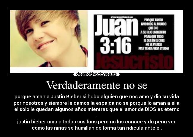 Verdaderamente no se - porque aman a Justin Bieber si hubo alguien que nos amo y dio su vida
por nosotros y siempre le damos la espalda no se porque lo aman a el a
el solo le quedan algunos años mientras que el amor de DIOS es eterno
.
justin bieber ama a todas sus fans pero no las conoce y da pena ver
como las niñas se humillan de forma tan ridicula ante el.