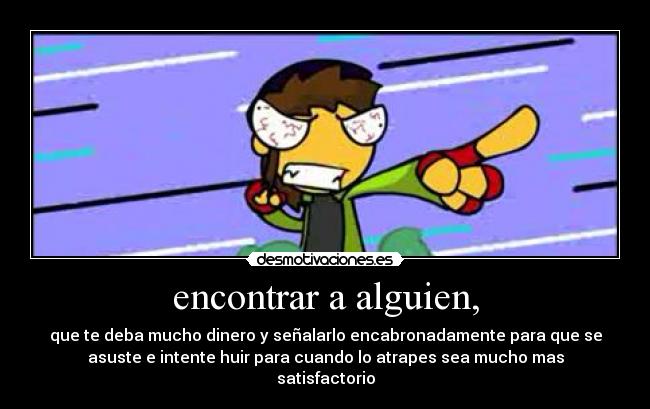 encontrar a alguien, - que te deba mucho dinero y señalarlo encabronadamente para que se
asuste e intente huir para cuando lo atrapes sea mucho mas
satisfactorio