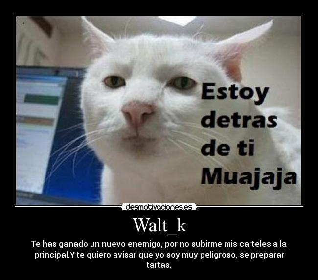Walt_k - Te has ganado un nuevo enemigo, por no subirme mis carteles a la
principal.Y te quiero avisar que yo soy muy peligroso, se preparar
tartas.